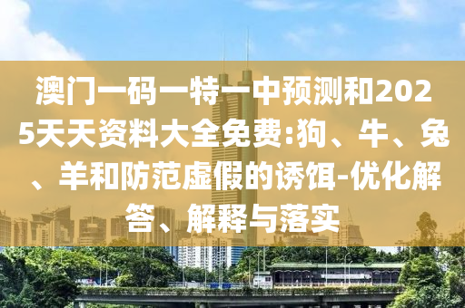 澳門一碼一特一中預測和2025天天資料大全免費:狗、牛、兔、羊和防范虛假的誘餌-優化解答、解釋與落實